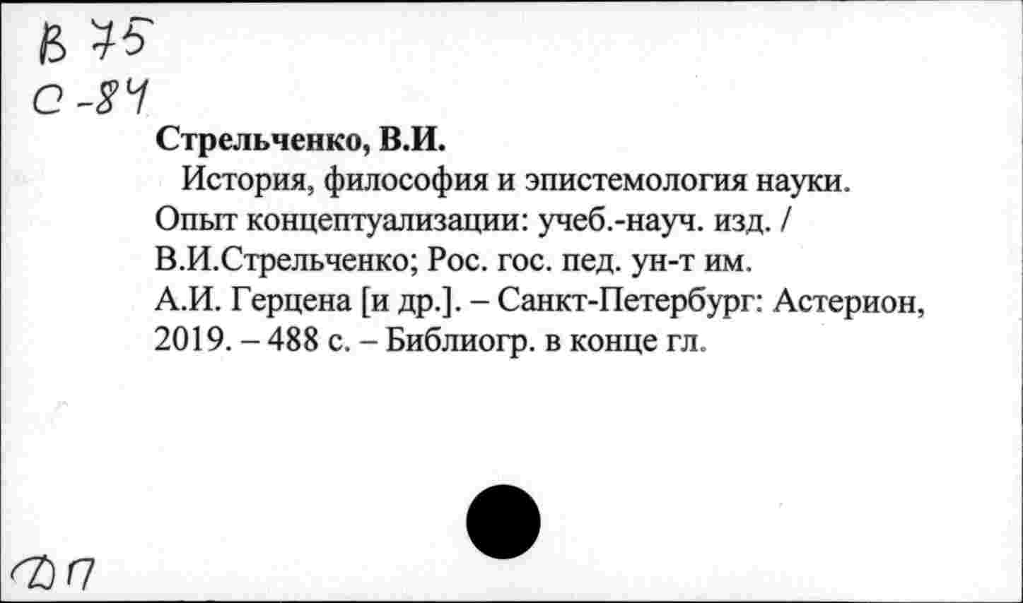 ﻿и 15
е-яч
Стрельченко, В.И.
История, философия и эпистемология науки.
Опыт концептуализации: учеб.-науч. изд. / В.И.Стрельченко; Рос. гос. пед. ун-т им.
А.И. Герцена [и др.]. - Санкт-Петербург: Астерион, 2019. - 488 с. - Библиогр. в конце гл.
^/7